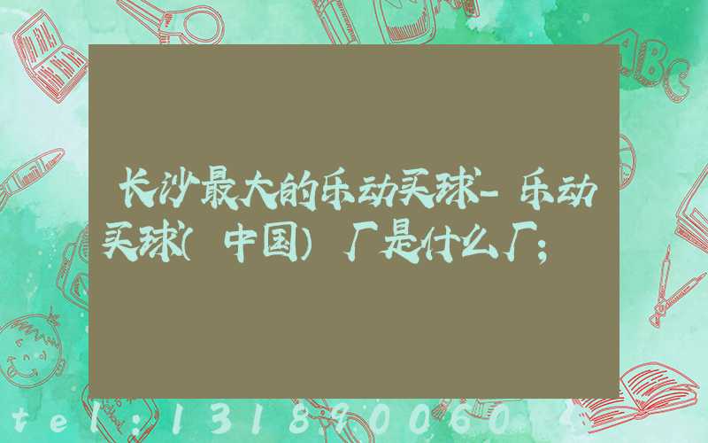 长沙最大的乐动买球-乐动买球（中国）厂是什么厂
