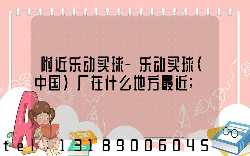附近乐动买球-乐动买球（中国）厂在什么地方最近