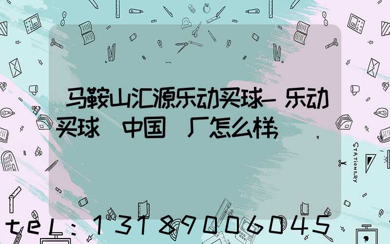 马鞍山汇源乐动买球-乐动买球（中国）厂怎么样